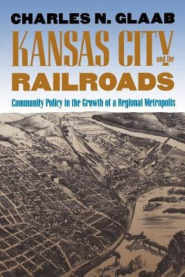 Kansas City and the Railroads: Community Policy in the Growth of a Regional Metropolis by Glaab, Charles N.
