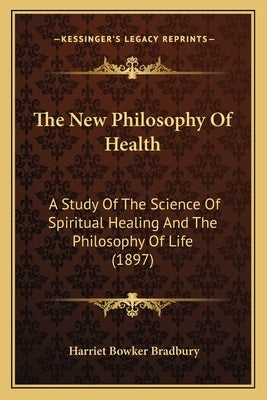 The New Philosophy Of Health: A Study Of The Science Of Spiritual Healing And The Philosophy Of Life (1897) by Bradbury, Harriet Bowker