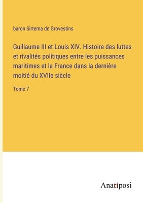 Guillaume III et Louis XIV. Histoire des luttes et rivalités politiques entre les puissances maritimes et la France dans la dernière moitié du XVIIe s by Grovestins, Baron Sirtema de