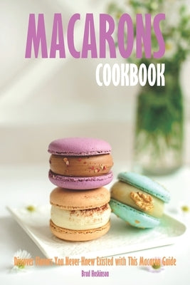 Macarons Cookbook: Discover Flavors You Never Knew Existed with This Macaron Guide by Hoskinson, Brad