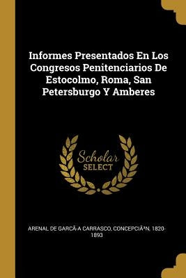 Informes Presentados En Los Congresos Penitenciarios De Estocolmo, Roma, San Petersburgo Y Amberes by Arenal de Garc&#227;-A Carrasco, Concepci&#227;