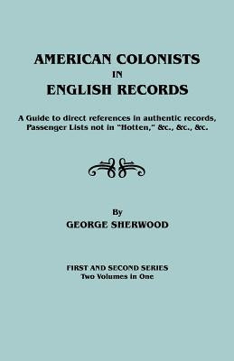 American Colonists in English Records. a Guide to Direct References in Authentic Records, Passenger Lists Not in Hotten, &C., &C., &C. First and SEC by Sherwood, George