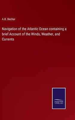 Navigation of the Atlantic Ocean containing a brief Account of the Winds, Weather, and Currents by Becher, A. B.