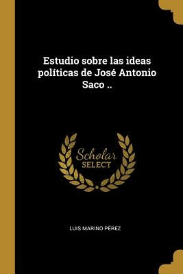 Estudio sobre las ideas políticas de José Antonio Saco .. by P&#233;rez, Luis Marino