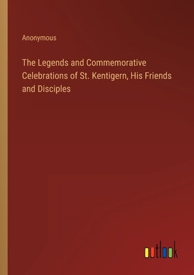 The Legends and Commemorative Celebrations of St. Kentigern, His Friends and Disciples by Anonymous