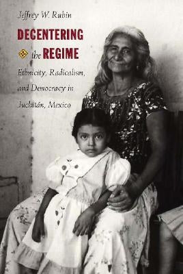 Decentering the Regime: Ethnicity, Radicalism, and Democracy in Juchitán, Mexico by Rubin, Jeffrey W.