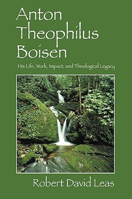 Anton Theophilus Boisen: His Life, Work, Impact, and Theological Legacy by Leas, Robert David
