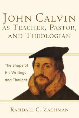 John Calvin as Teacher, Pastor, and Theologian: The Shape of His Writings and Thought by Zachman, Randall C.