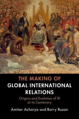 The Making of Global International Relations: Origins and Evolution of IR at Its Centenary by Acharya, Amitav