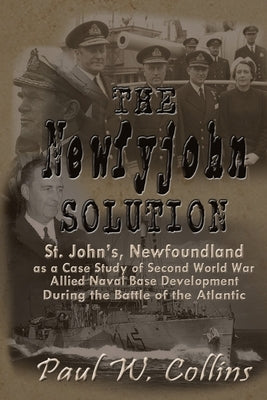 The "Newfyjohn" Solution: St. John's, Newfoundland as a Case Study of Second World War Allied Naval Base Development During the Battle of the At by Collins, Paul W.
