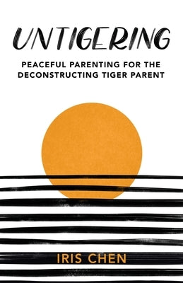 Untigering: Peaceful Parenting for the Deconstructing Tiger Parent by Chen, Iris