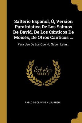 Salterio Español, Ó, Version Parafrástica De Los Salmos De David, De Los Cánticos De Moisés, De Otros Canticos ...: Para Uso De Los Que No Saben Latin by Pablo de Olavide Y J&#225;uregui