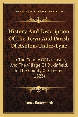 History And Description Of The Town And Parish Of Ashton-Under-Lyne: In The County Of Lancaster, And The Village Of Dukinfield, In The County Of Chest by Butterworth, James