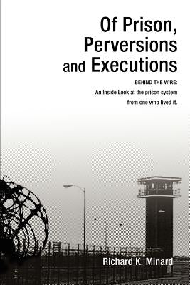 Of Prison, Perversions and Executions: BEHIND THE WIRE: An Inside Look at the prison system from one who lived it. by Minard, Richard K.