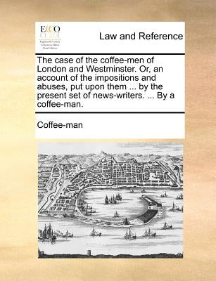 The Case of the Coffee-Men of London and Westminster. Or, an Account of the Impositions and Abuses, Put Upon Them ... by the Present Set of News-Write by Coffee-Man