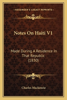 Notes On Haiti V1: Made During A Residence In That Republic (1830) by MacKenzie, Charles