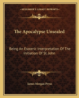 The Apocalypse Unsealed: Being an Esoteric Interpretation of the Initiation of St. John by Pryse, James Morgan