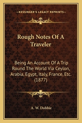 Rough Notes Of A Traveler: Being An Account Of A Trip Round The World Via Ceylon, Arabia, Egypt, Italy, France, Etc. (1877) by Dobbie, A. W.