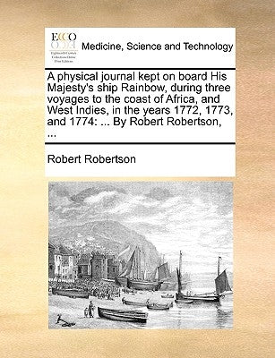 A Physical Journal Kept on Board His Majesty's Ship Rainbow, During Three Voyages to the Coast of Africa, and West Indies, in the Years 1772, 1773, an by Robertson, Robert