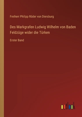 Des Markgrafen Ludwig Wilhelm von Baden Feldzüge wider die Türken: Erster Band by Röder Von Diersburg, Freiherr Philipp