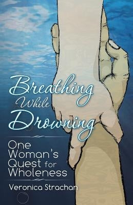 Breathing While Drowning: One Woman's Quest for Wholeness by Strachan, Veronica Eileen