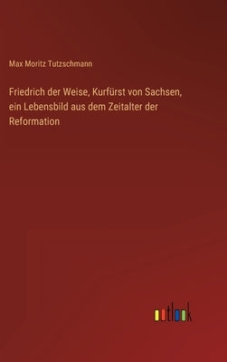 Friedrich der Weise, Kurfürst von Sachsen, ein Lebensbild aus dem Zeitalter der Reformation by Tutzschmann, Max Moritz