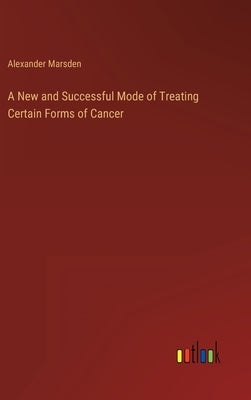 A New and Successful Mode of Treating Certain Forms of Cancer by Marsden, Alexander