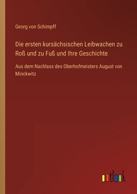 Die ersten kursächsischen Leibwachen zu Roß und zu Fuß und Ihre Geschichte: Aus dem Nachlass des Oberhofmeisters August von Minckwitz by Schimpff, Georg Von