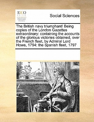 The British Navy Triumphant! Being Copies of the London Gazettes Extraordinary: Containing the Accounts of the Glorious Victories Obtained, Over the F by Multiple Contributors