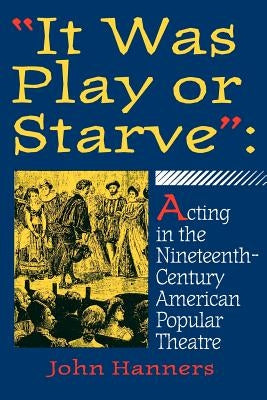 It Was Play or Starve: Acting in the Nineteenth-Century American Popular Theatre by Hanners, John