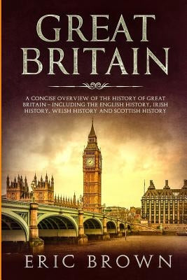 Great Britain: A Concise Overview of The History of Great Britain - Including the English History, Irish History, Welsh History and S by Brown, Eric