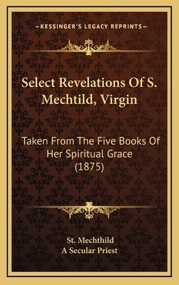 Select Revelations of S. Mechtild, Virgin: Taken from the Five Books of Her Spiritual Grace (1875) by Mechthild, St