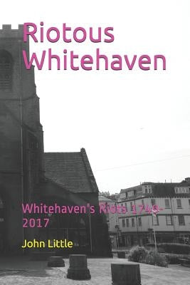 Riotous Whitehaven: Whitehaven's Riots 1749-2017 by Little, John