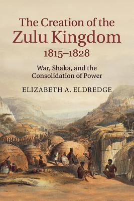 The Creation of the Zulu Kingdom, 1815-1828: War, Shaka, and the Consolidation of Power by Eldredge, Elizabeth a.
