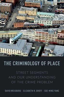 The Criminology of Place: Street Segments and Our Understanding of the Crime Problem by Weisburd, David
