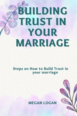 Building Trust in Your Marriage: Steps on How to Build Trust in your marriage by Logan, Megan