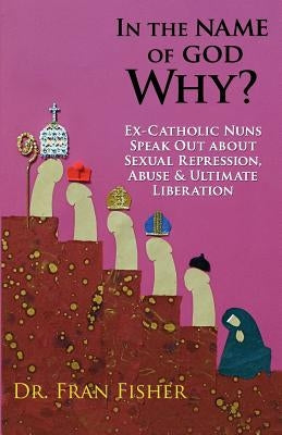 In the Name of God, Why?: Ex-Catholic Nuns Speak Out about Sexual Repression, Abuse & Ultimate Liberation by Fisher, Fran