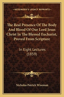 The Real Presence Of The Body And Blood Of Our Lord Jesus Christ In The Blessed Eucharist, Proved From Scripture: In Eight Lectures (1859) by Wiseman, Nicholas Patrick
