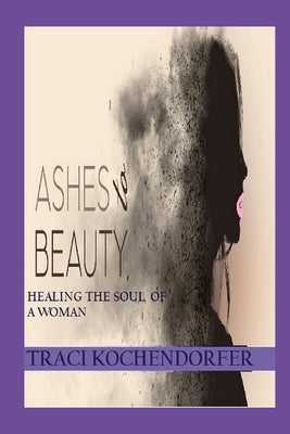 Ashes to Beauty - Healing the Soul of a Woman by Kochendorfer, Traci