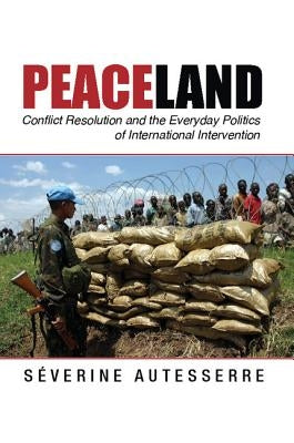 Peaceland: Conflict Resolution and the Everyday Politics of International Intervention by Autesserre, Séverine