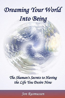 Dreaming Your World Into Being: The Shaman's Secrets To Having The Life You Desire Now by Rasmussen, Jon
