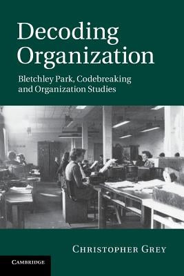 Decoding Organization: Bletchley Park, Codebreaking and Organization Studies by Grey, Christopher