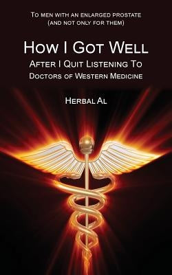 To Men with an Enlarged Prostate (and Not Only for Them): How I Got Well After I Quit Listening to Doctors of Western Medicine by Herbal Al