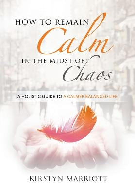 How to Remain Calm In the Midst of Chaos: A Holistic Guide to a Calmer Balanced Life by Marriott, Kirstyn E.