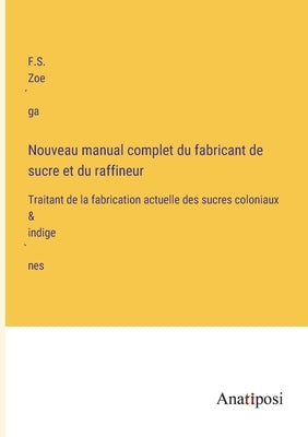 Nouveau manual complet du fabricant de sucre et du raffineur: Traitant de la fabrication actuelle des sucres coloniaux & indigènes by Zoéga, F. S.