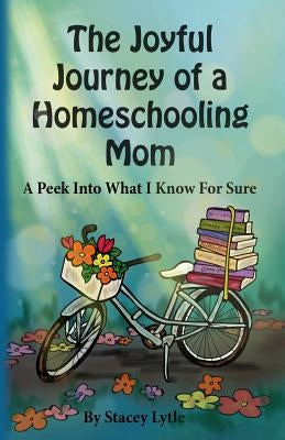 The Joyful Journey of a Homeschool Mom: A Peek Into What I Know For Sure by Lytle, Stacey