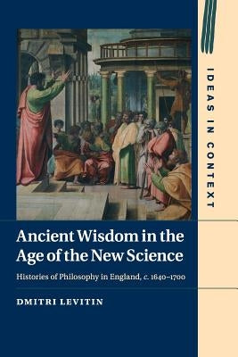 Ancient Wisdom in the Age of the New Science: Histories of Philosophy in England, C. 1640-1700 by Levitin, Dmitri