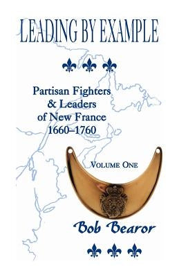 Leading By Example, Partisan Fighters & Leaders Of New France, 1660-1760: Volume One by Bearor, Bob