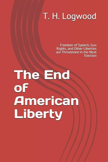 The End of American Liberty: Freedom of Speech, Gun Rights, and Other Liberties are Threatened in the Next Election by Logwood, T. H.