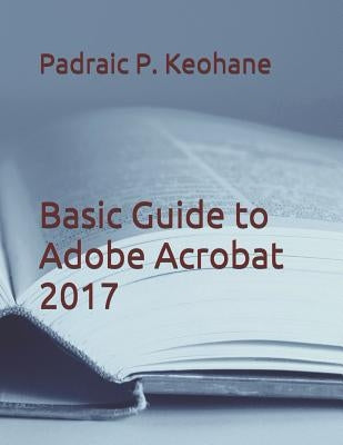 Basic Guide to Adobe Acrobat 2017 by Keohane, Padraic P.